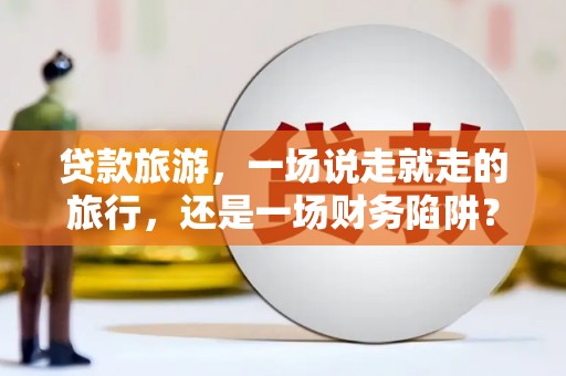 宣汉贷款旅游，一场说走就走的旅行，还是一场财务陷阱？