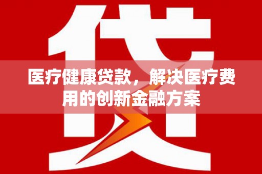 宣汉医疗健康贷款，解决医疗费用的创新金融方案